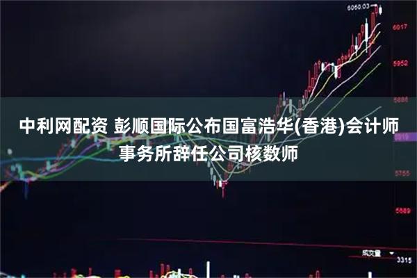 中利网配资 彭顺国际公布国富浩华(香港)会计师事务所辞任公司核数师