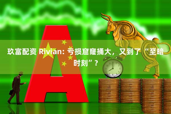 玖富配资 Rivian: 亏损窟窿捅大，又到了 “至暗时刻”？