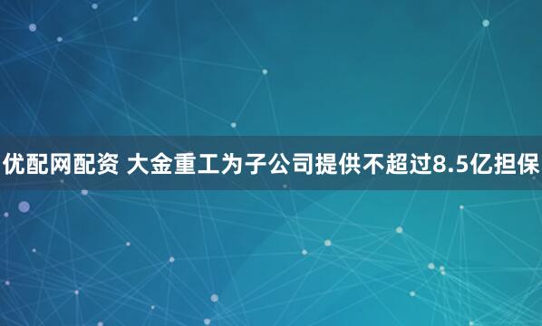 优配网配资 大金重工为子公司提供不超过8.5亿担保