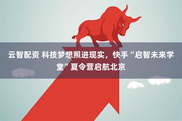云智配资 科技梦想照进现实，快手“启智未来学堂”夏令营启航北京