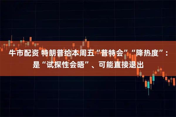 牛市配资 特朗普给本周五“普特会”“降热度”：是“试探性会晤”、可能直接退出