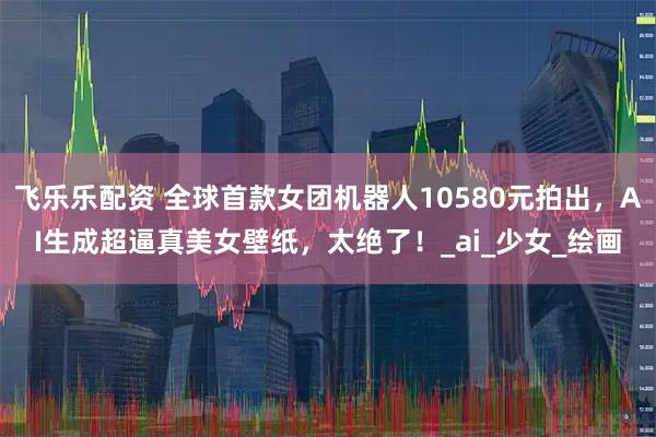 飞乐乐配资 全球首款女团机器人10580元拍出，AI生成超逼真美女壁纸，太绝了！_ai_少女_绘画