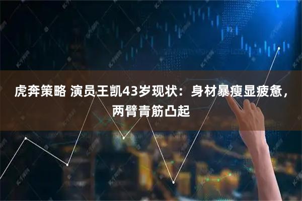 虎奔策略 演员王凯43岁现状：身材暴瘦显疲惫，两臂青筋凸起