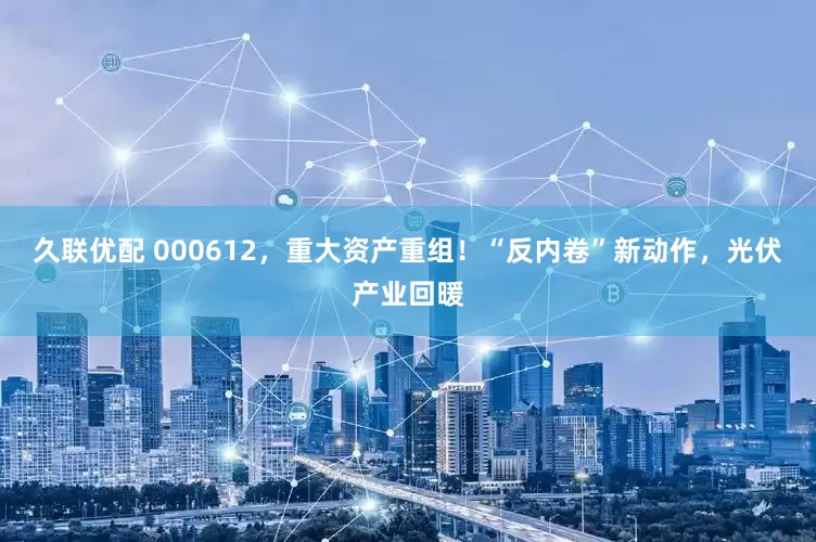 久联优配 000612，重大资产重组！“反内卷”新动作，光伏产业回暖