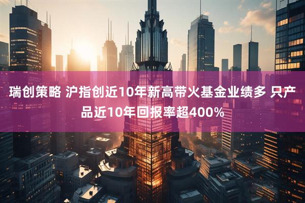 瑞创策略 沪指创近10年新高带火基金业绩多 只产品近10年回报率超400%