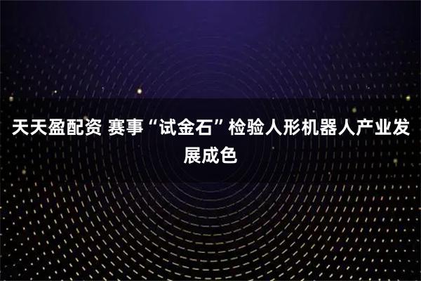 天天盈配资 赛事“试金石”检验人形机器人产业发展成色
