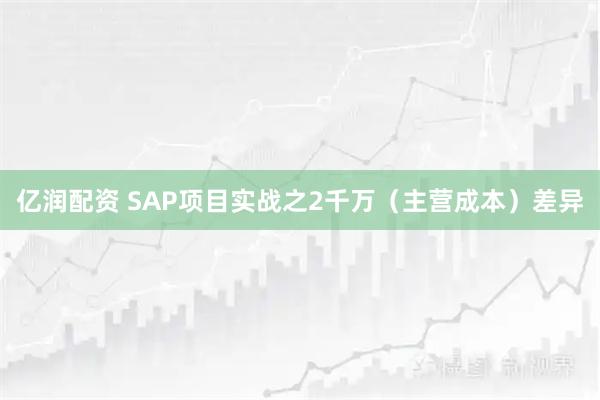 亿润配资 SAP项目实战之2千万（主营成本）差异