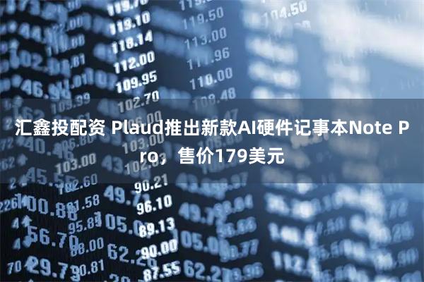 汇鑫投配资 Plaud推出新款AI硬件记事本Note Pro，售价179美元