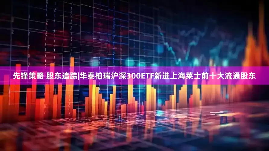 先锋策略 股东追踪|华泰柏瑞沪深300ETF新进上海莱士前十大流通股东