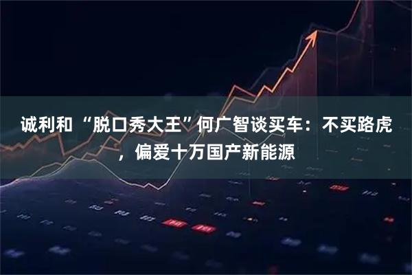 诚利和 “脱口秀大王”何广智谈买车：不买路虎，偏爱十万国产新能源
