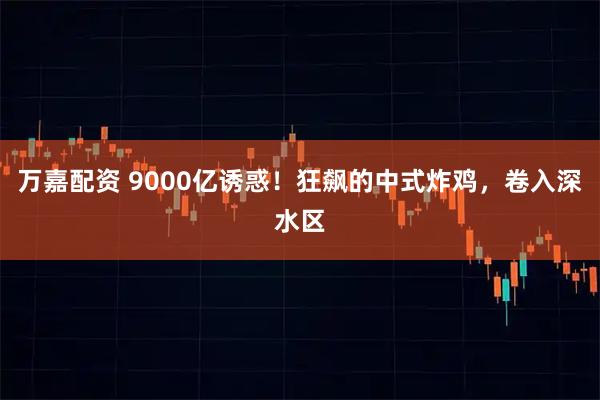 万嘉配资 9000亿诱惑！狂飙的中式炸鸡，卷入深水区