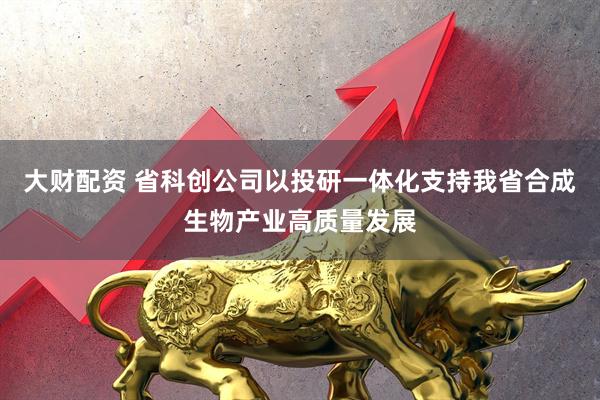 大财配资 省科创公司以投研一体化支持我省合成生物产业高质量发展