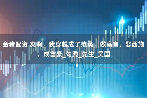 金猪配资 爽啊，我穿越成了范蠡，做高官，娶西施，成富豪_勾践_先生_吴国