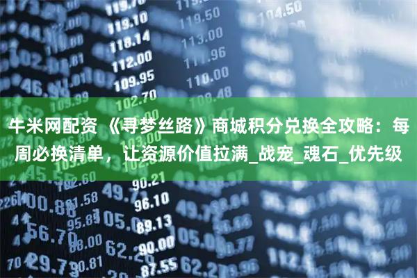 牛米网配资 《寻梦丝路》商城积分兑换全攻略：每周必换清单，让资源价值拉满_战宠_魂石_优先级