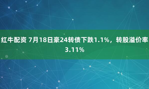 红牛配资 7月18日豪24转债下跌1.1%，转股溢价率3.11%
