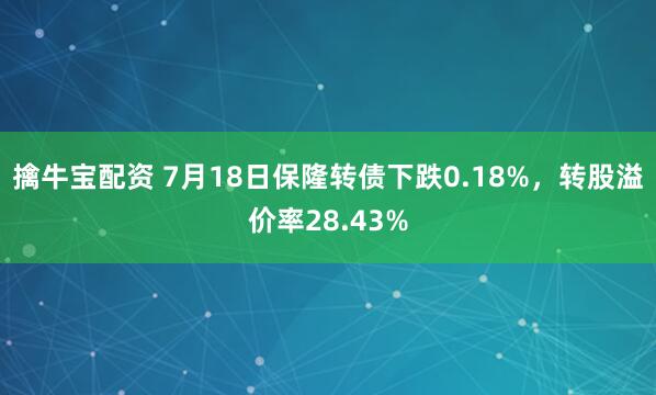 擒牛宝配资 7月18日保隆转债下跌0.18%，转股溢价率28.43%