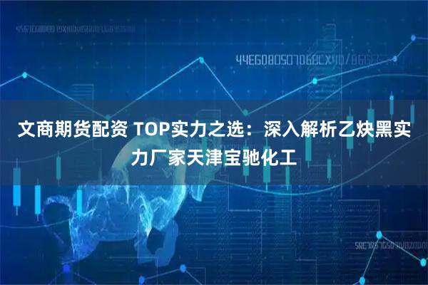 文商期货配资 TOP实力之选：深入解析乙炔黑实力厂家天津宝驰化工