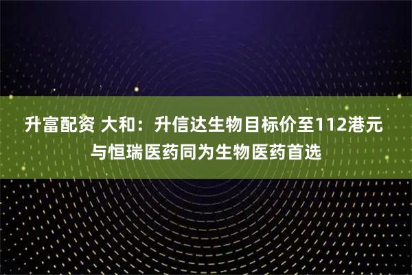 升富配资 大和：升信达生物目标价至112港元 与恒瑞医药同为生物医药首选