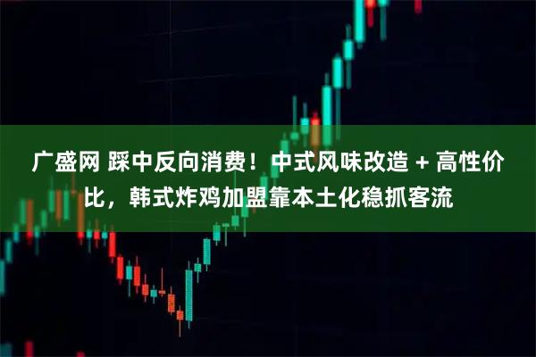 广盛网 踩中反向消费！中式风味改造 + 高性价比，韩式炸鸡加盟靠本土化稳抓客流