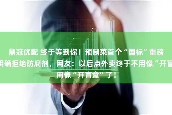鼎冠优配 终于等到你！预制菜首个“国标”重磅落地！明确拒绝防腐剂，网友：以后点外卖终于不用像“开盲盒”了！