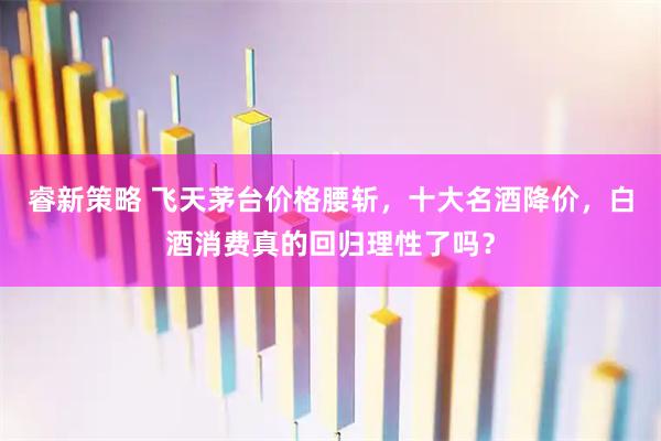 睿新策略 飞天茅台价格腰斩，十大名酒降价，白酒消费真的回归理性了吗？