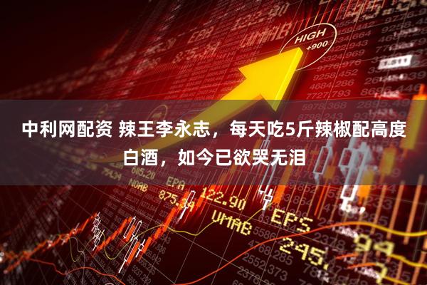 中利网配资 辣王李永志，每天吃5斤辣椒配高度白酒，如今已欲哭无泪